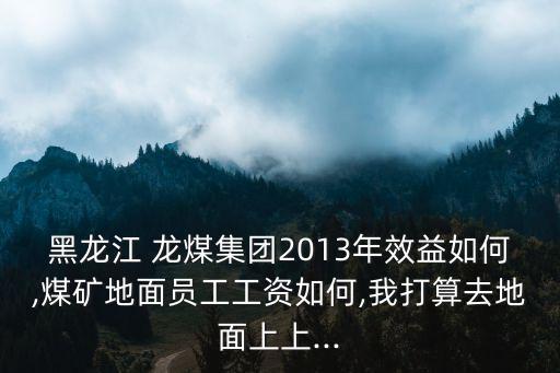 黑龍江 龍煤集團2013年效益如何,煤礦地面員工工資如何,我打算去地面上上...