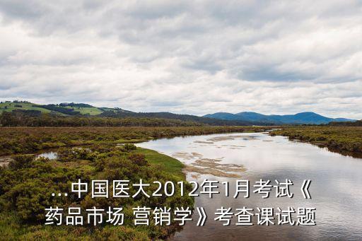 ...中國醫(yī)大2012年1月考試《藥品市場 營銷學》考查課試題