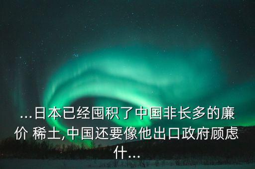 ...日本已經(jīng)囤積了中國非長多的廉價 稀土,中國還要像他出口政府顧慮什...