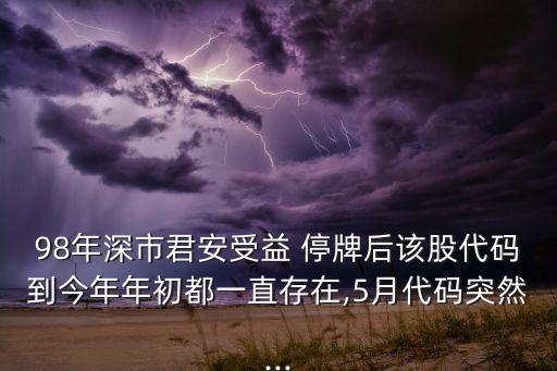 98年深市君安受益 停牌后該股代碼到今年年初都一直存在,5月代碼突然...