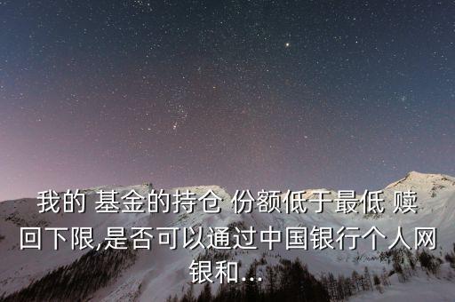 我的 基金的持倉 份額低于最低 贖回下限,是否可以通過中國銀行個人網(wǎng)銀和...