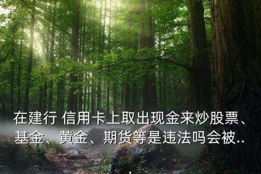 在建行 信用卡上取出現(xiàn)金來(lái)炒股票、基金、黃金、期貨等是違法嗎會(huì)被...