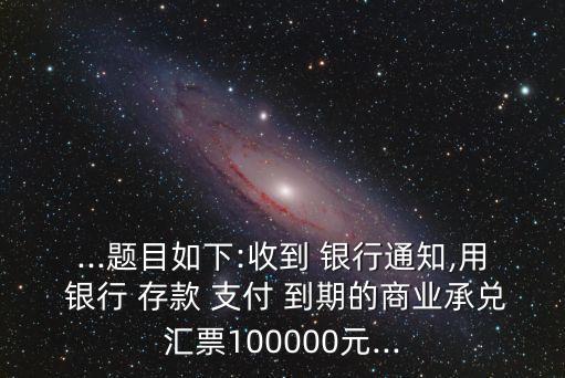 ...題目如下:收到 銀行通知,用 銀行 存款 支付 到期的商業(yè)承兌匯票100000元...