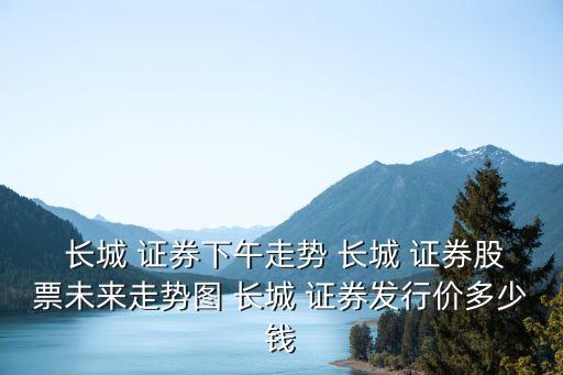  長城 證券下午走勢 長城 證券股票未來走勢圖 長城 證券發(fā)行價多少錢