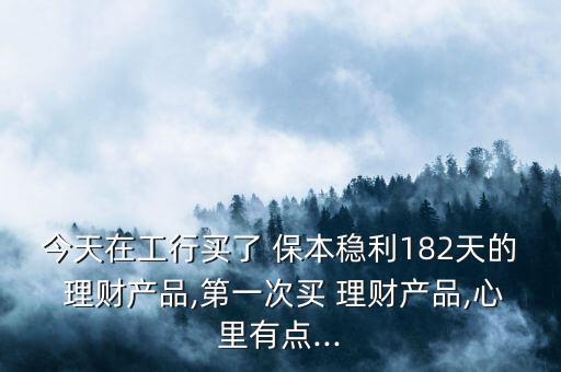 今天在工行買了 保本穩(wěn)利182天的 理財產品,第一次買 理財產品,心里有點...