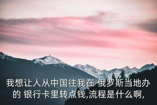 我想讓人從中國往我在 俄羅斯當(dāng)?shù)剞k的 銀行卡里轉(zhuǎn)點錢,流程是什么啊,