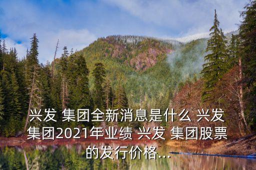  興發(fā) 集團(tuán)全新消息是什么 興發(fā) 集團(tuán)2021年業(yè)績 興發(fā) 集團(tuán)股票的發(fā)行價(jià)格...