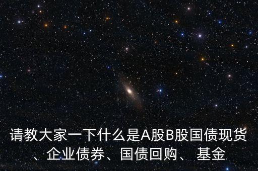 請(qǐng)教大家一下什么是A股B股國(guó)債現(xiàn)貨、企業(yè)債券、國(guó)債回購(gòu)、 基金