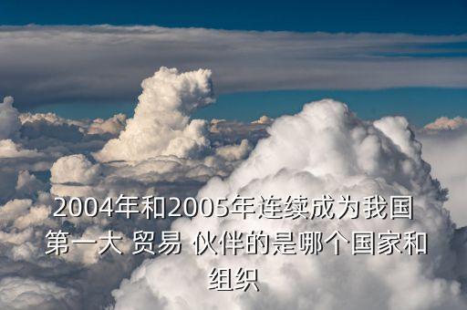 2004年和2005年連續(xù)成為我國(guó) 第一大 貿(mào)易 伙伴的是哪個(gè)國(guó)家和組織