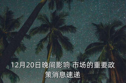 12月20日晚間影響 市場的重要政策消息速遞