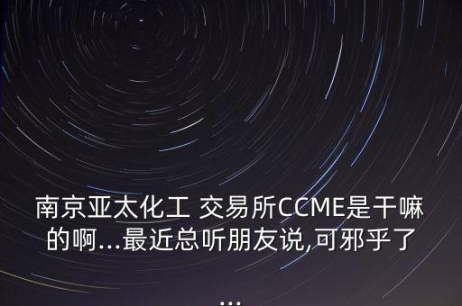 南京亞太化工 交易所CCME是干嘛的啊...最近總聽朋友說,可邪乎了...