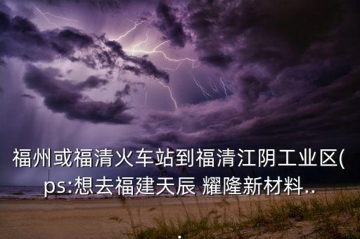 福州或福清火車站到福清江陰工業(yè)區(qū)(ps:想去福建天辰 耀隆新材料...