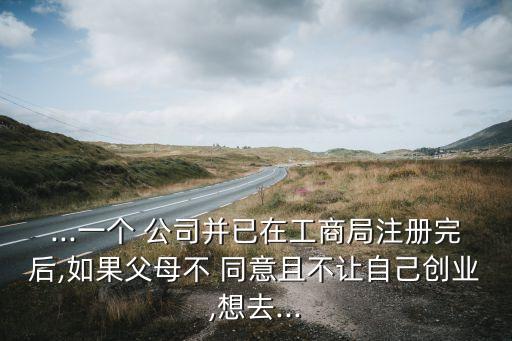 ...一個(gè) 公司并已在工商局注冊(cè)完后,如果父母不 同意且不讓自己創(chuàng)業(yè),想去...