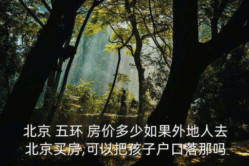  北京 五環(huán) 房價多少如果外地人去 北京買房,可以把孩子戶口落那嗎