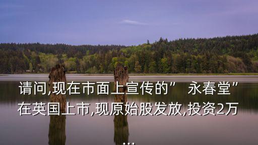 請問,現(xiàn)在市面上宣傳的” 永春堂”在英國上市,現(xiàn)原始股發(fā)放,投資2萬...