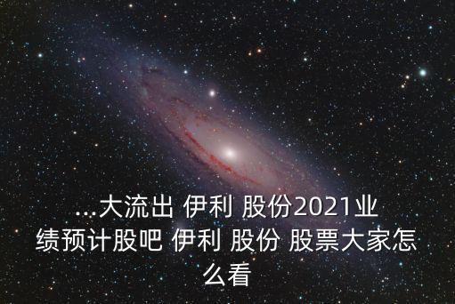 ...大流出 伊利 股份2021業(yè)績預(yù)計股吧 伊利 股份 股票大家怎么看