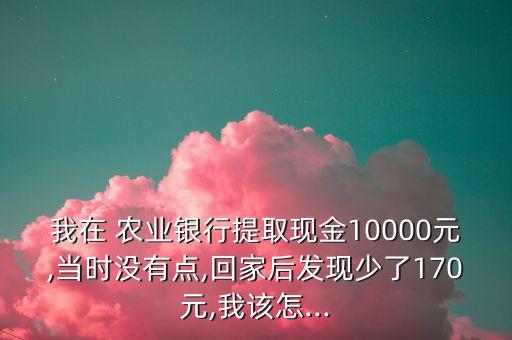 我在 農(nóng)業(yè)銀行提取現(xiàn)金10000元,當(dāng)時沒有點,回家后發(fā)現(xiàn)少了170元,我該怎...