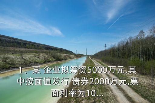 1、某 企業(yè)擬籌資5000萬元,其中按面值發(fā)行 債券2000萬元,票面利率為10...