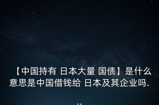 【中國持有 日本大量 國債】是什么意思是中國借錢給 日本及其企業(yè)嗎...