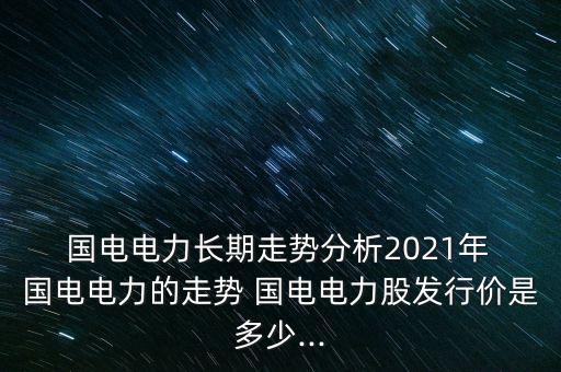  國電電力長期走勢(shì)分析2021年 國電電力的走勢(shì) 國電電力股發(fā)行價(jià)是多少...