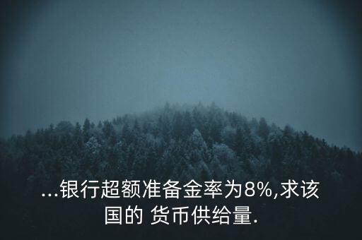 ...銀行超額準(zhǔn)備金率為8%,求該國的 貨幣供給量.