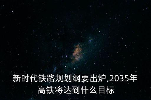 新時代鐵路規(guī)劃綱要出爐,2035年 高鐵將達到什么目標