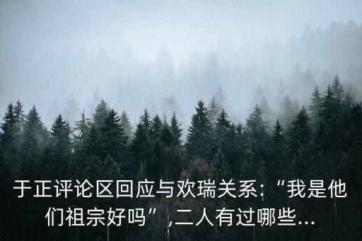 于正評論區(qū)回應與歡瑞關系:“我是他們祖宗好嗎”,二人有過哪些...