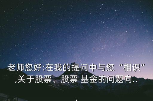 老師您好:在我的提問中與您“相識”,關(guān)于股票、股票 基金的問題向...