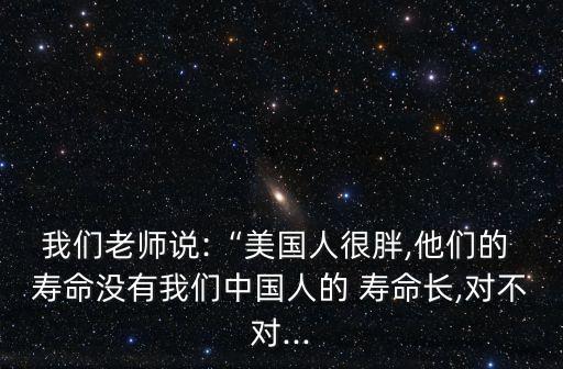 我們老師說:“美國人很胖,他們的 壽命沒有我們中國人的 壽命長,對(duì)不對(duì)...