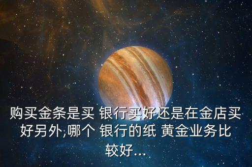 購買金條是買 銀行買好還是在金店買好另外,哪個 銀行的紙 黃金業(yè)務(wù)比較好...