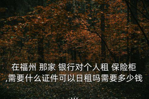 在福州 那家 銀行對個人租 保險柜,需要什么證件可以日租嗎需要多少錢...