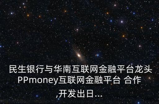  民生銀行與華南互聯網金融平臺龍頭PPmoney互聯網金融平臺 合作,開發(fā)出日...