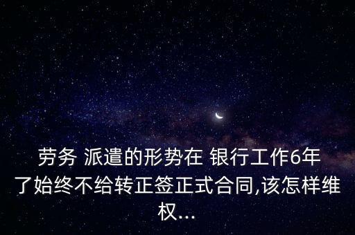  勞務 派遣的形勢在 銀行工作6年了始終不給轉正簽正式合同,該怎樣維權...