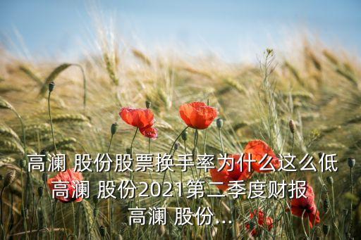  高瀾 股份股票換手率為什么這么低 高瀾 股份2021第二季度財(cái)報(bào) 高瀾 股份...