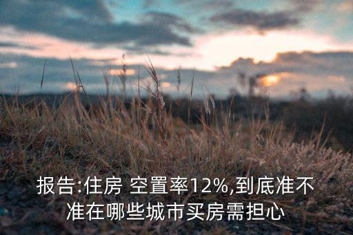 報(bào)告:住房 空置率12%,到底準(zhǔn)不準(zhǔn)在哪些城市買房需擔(dān)心