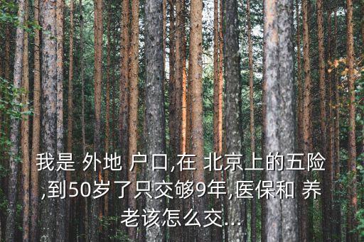 我是 外地 戶口,在 北京上的五險(xiǎn),到50歲了只交夠9年,醫(yī)保和 養(yǎng)老該怎么交...