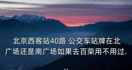  北京西客站40路 公交車站牌在北廣場還是南廣場如果去百榮用不用過...