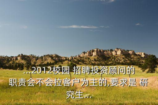 ...2012校園 招聘投資顧問的職責(zé)會(huì)不會(huì)拉客戶為主的,要求是 研究生...