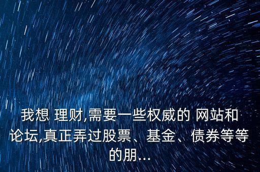 我想 理財,需要一些權威的 網站和論壇,真正弄過股票、基金、債券等等的朋...