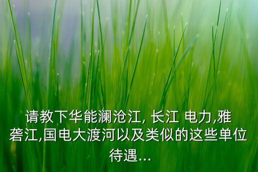 請教下華能瀾滄江, 長江 電力,雅礱江,國電大渡河以及類似的這些單位 待遇...