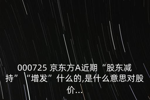 000725 京東方A近期“股東減持”“增發(fā)”什么的,是什么意思對股價...