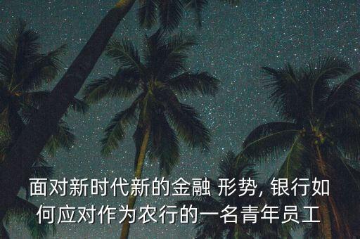 面對新時代新的金融 形勢, 銀行如何應(yīng)對作為農(nóng)行的一名青年員工