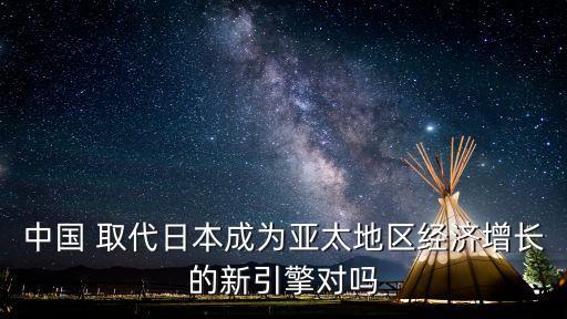 中國 取代日本成為亞太地區(qū)經(jīng)濟(jì)增長(zhǎng)的新引擎對(duì)嗎