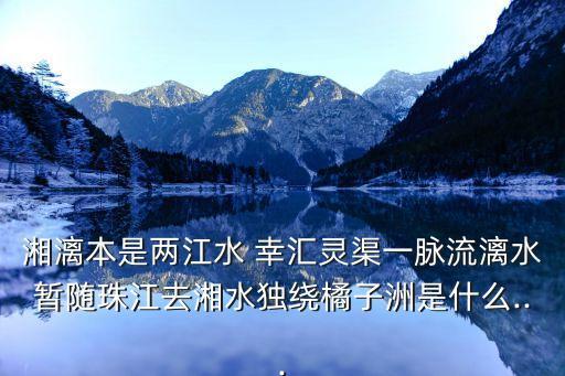 湘漓本是兩江水 幸匯靈渠一脈流漓水暫隨珠江去湘水獨繞橘子洲是什么...