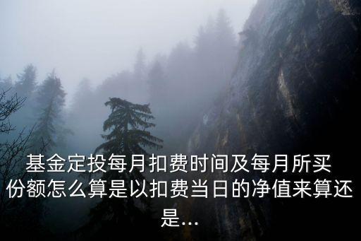  基金定投每月扣費時間及每月所買 份額怎么算是以扣費當日的凈值來算還是...