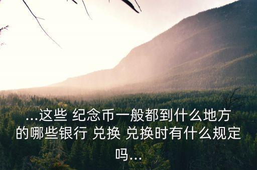 ...這些 紀念幣一般都到什么地方的哪些銀行 兌換 兌換時有什么規(guī)定嗎...