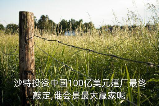  沙特投資中國100億美元建廠最終敲定,誰會是最大贏家呢