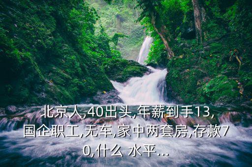  北京人,40出頭,年薪到手13,國(guó)企職工,無車,家中兩套房,存款70,什么 水平...