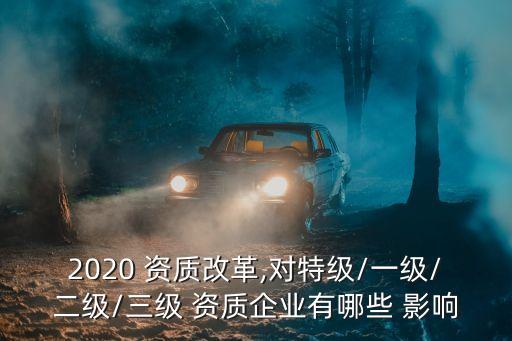 2020 資質(zhì)改革,對(duì)特級(jí)/一級(jí)/二級(jí)/三級(jí) 資質(zhì)企業(yè)有哪些 影響