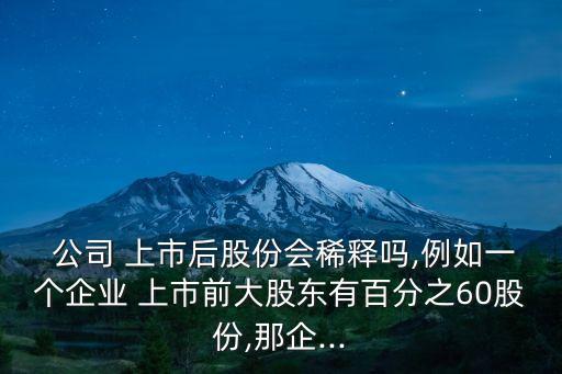  公司 上市后股份會稀釋嗎,例如一個(gè)企業(yè) 上市前大股東有百分之60股份,那企...